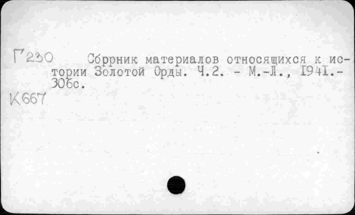 ﻿Г22)О Обррник материалов относящихся к истории Золотой Орды. 4.2. - М.-Л., 1941.-30 бс.
К 667